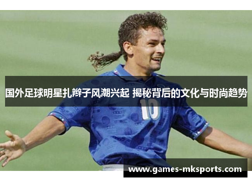国外足球明星扎辫子风潮兴起 揭秘背后的文化与时尚趋势
