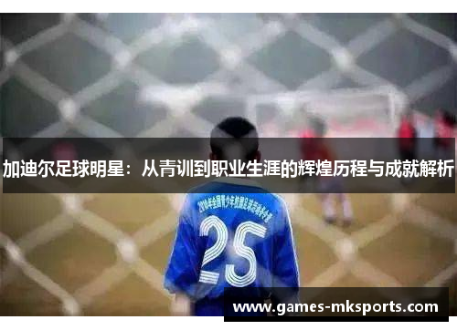 加迪尔足球明星：从青训到职业生涯的辉煌历程与成就解析